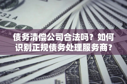 武汉债务清偿公司合法吗？如何识别正规债务处理服务商？