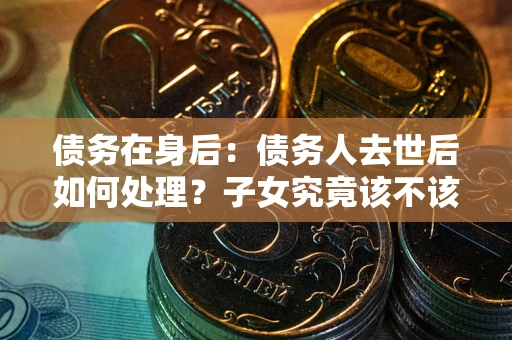 武汉债务在身后：债务人去世后如何处理？子女究竟该不该还钱？