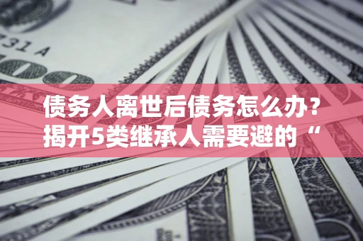 武汉债务人离世后债务怎么办？揭开5类继承人需要避的“坑”