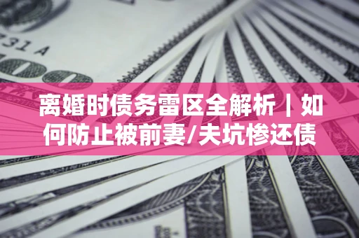 武汉离婚时债务雷区全解析｜如何防止被前妻/夫坑惨还债？
