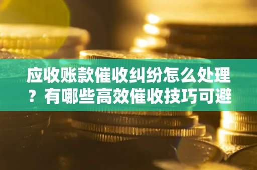 武汉应收账款催收纠纷怎么处理？有哪些高效催收技巧可避免坏账？